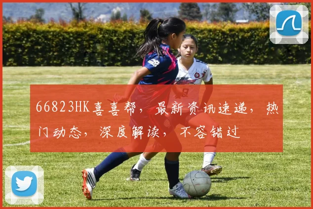 66823HK喜喜帮，最新资讯速递，热门动态，深度解读，不容错过