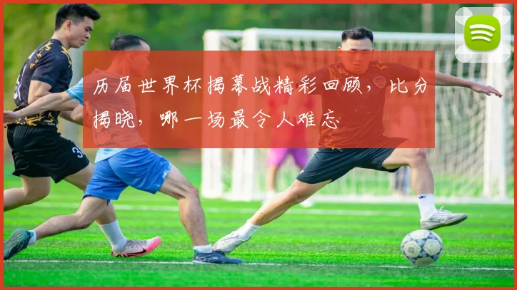 历届世界杯揭幕战精彩回顾，比分揭晓，哪一场最令人难忘