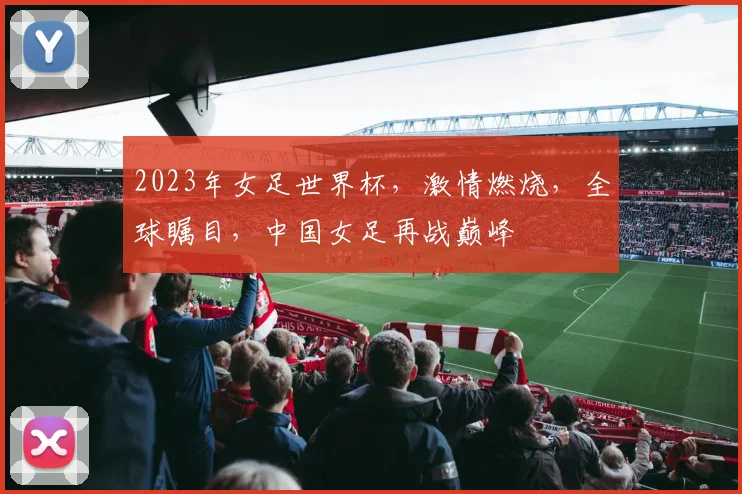 2023年女足世界杯，激情燃烧，全球瞩目，中国女足再战巅峰