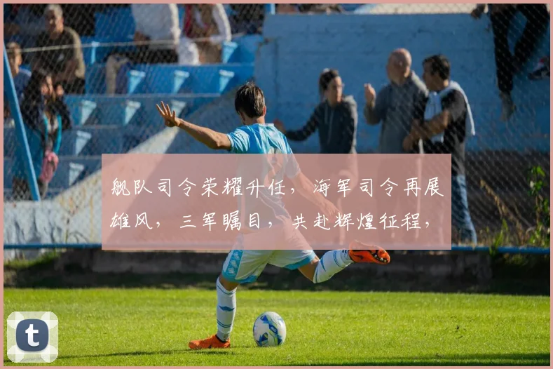 舰队司令荣耀升任，海军司令再展雄风，三军瞩目，共赴辉煌征程，谱写新篇章。