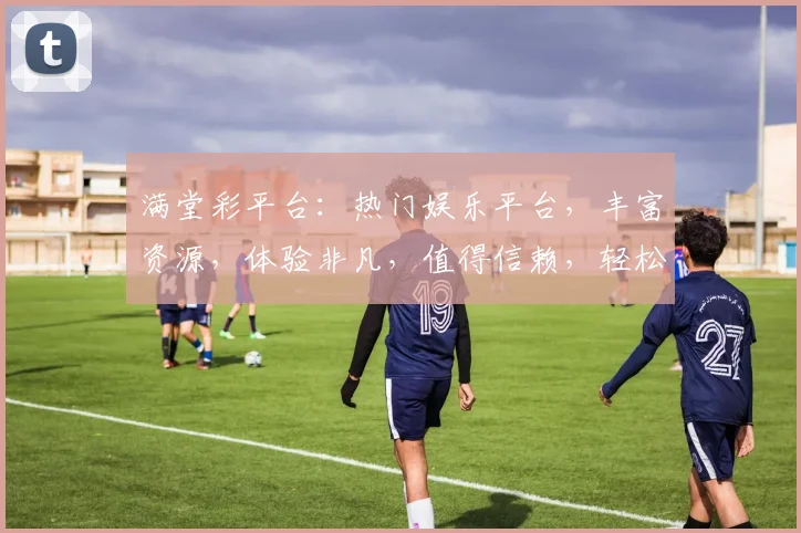 满堂彩平台：热门娱乐平台，丰富资源，体验非凡，值得信赖，轻松娱乐两不误