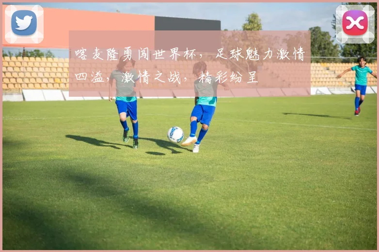 喀麦隆勇闯世界杯，足球魅力激情四溢，激情之战，精彩纷呈