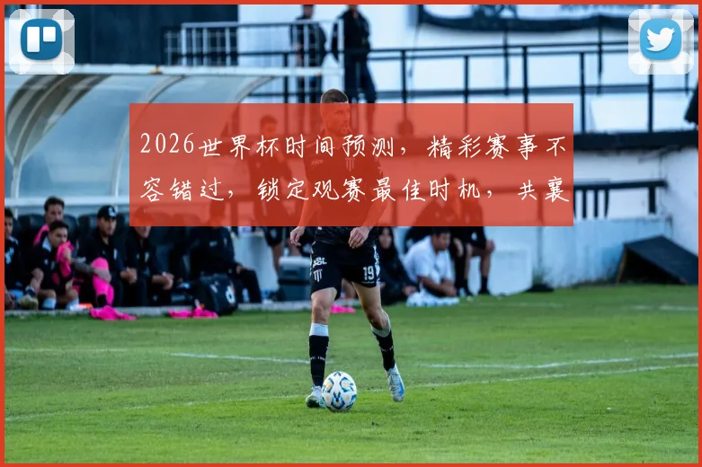 2026世界杯时间预测，精彩赛事不容错过，锁定观赛最佳时机，共襄盛举